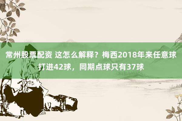 常州股票配资 这怎么解释？梅西2018年来任意球打进42球，同期点球只有37球