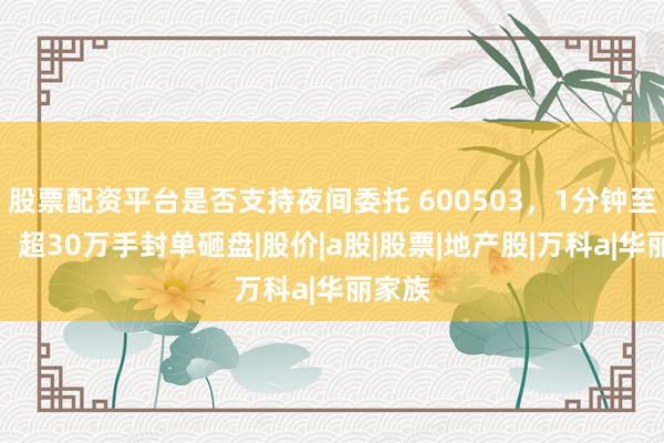 股票配资平台是否支持夜间委托 600503，1分钟至跌停！超30万手封单砸盘|股价|a股|股票|地产股|万科a|华丽家族