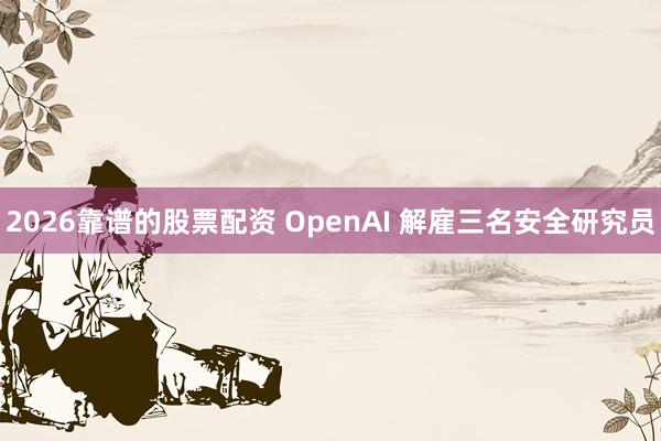 2026靠谱的股票配资 OpenAI 解雇三名安全研究员