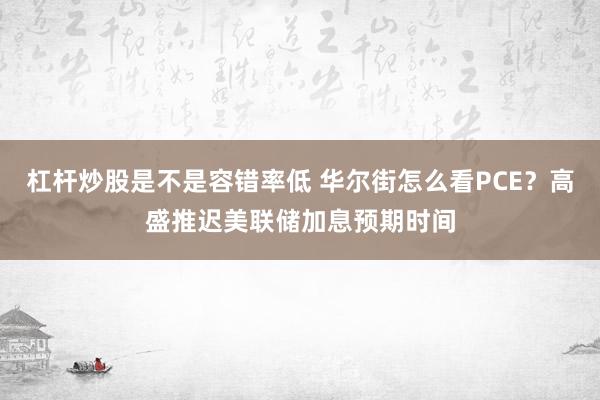 杠杆炒股是不是容错率低 华尔街怎么看PCE？高盛推迟美联储加息预期时间