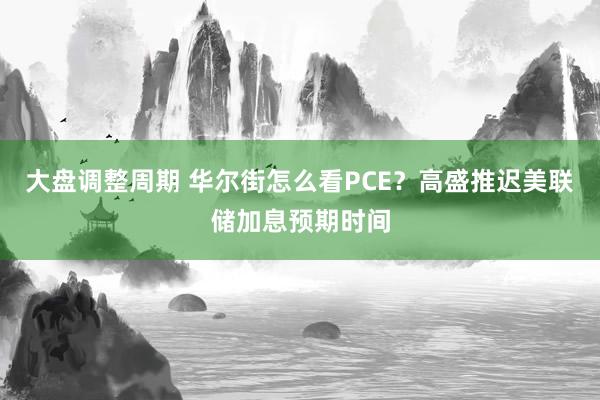 大盘调整周期 华尔街怎么看PCE？高盛推迟美联储加息预期时间