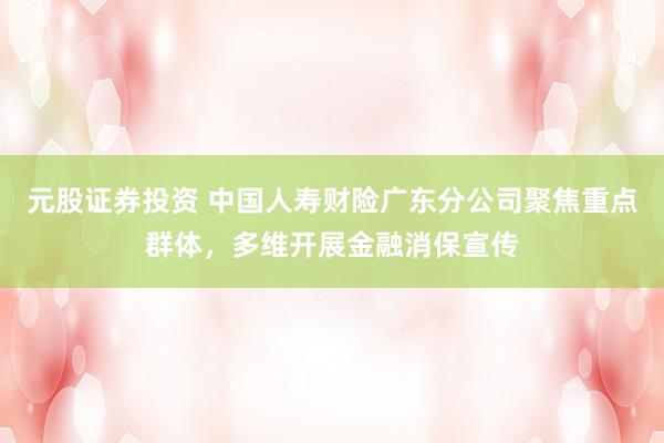 元股证券投资 中国人寿财险广东分公司聚焦重点群体，多维开展金融消保宣传