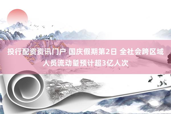 投行配资资讯门户 国庆假期第2日 全社会跨区域人员流动量预计超3亿人次