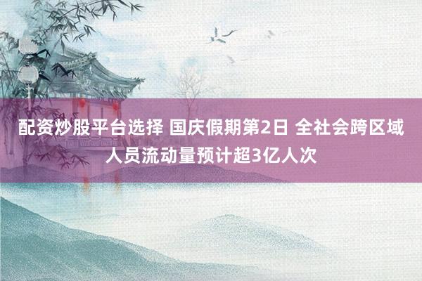 配资炒股平台选择 国庆假期第2日 全社会跨区域人员流动量预计超3亿人次