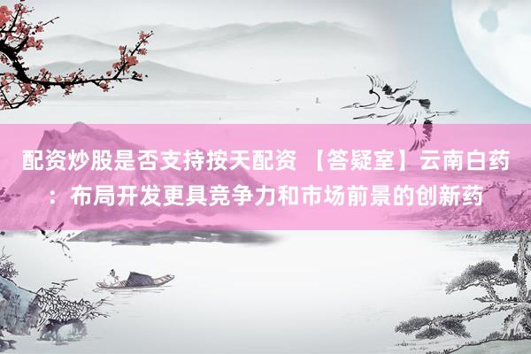 配资炒股是否支持按天配资 【答疑室】云南白药：布局开发更具竞争力和市场前景的创新药