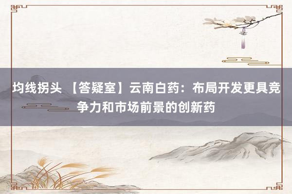 均线拐头 【答疑室】云南白药：布局开发更具竞争力和市场前景的创新药