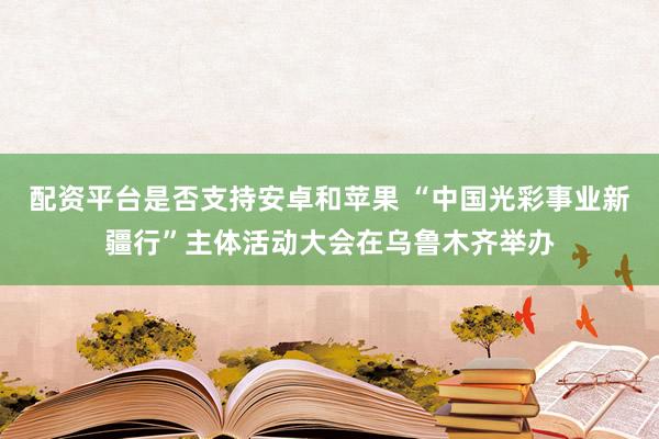 配资平台是否支持安卓和苹果 “中国光彩事业新疆行”主体活动大会在乌鲁木齐举办