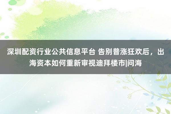 深圳配资行业公共信息平台 告别普涨狂欢后，出海资本如何重新审视迪拜楼市|问海