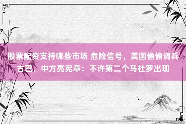 股票配资支持哪些市场 危险信号，美国偷偷调兵古巴，中方亮宪章：不许第二个马杜罗出现