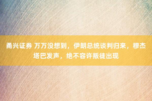 甬兴证券 万万没想到，伊朗总统谈判归来，穆杰塔巴发声，绝不容许叛徒出现