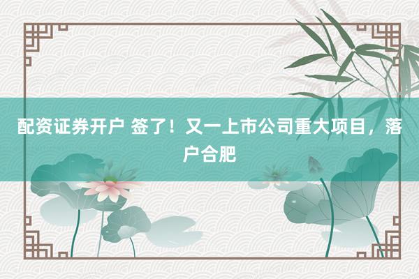 配资证券开户 签了！又一上市公司重大项目，落户合肥