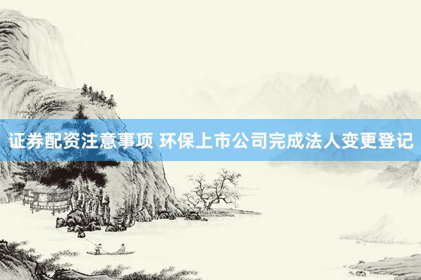 证券配资注意事项 环保上市公司完成法人变更登记