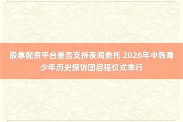股票配资平台是否支持夜间委托 2026年中韩青少年历史探访团启程仪式举行