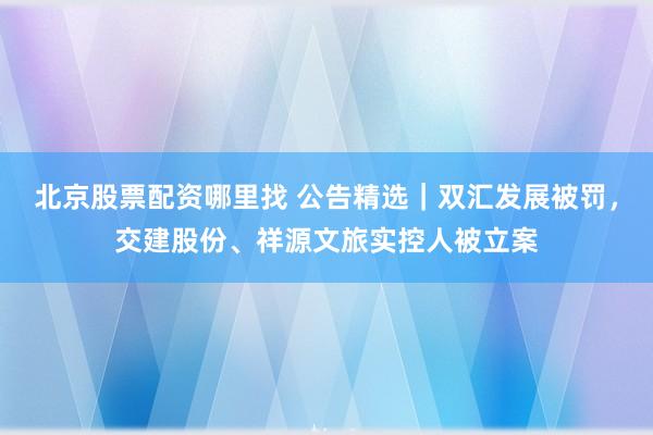 北京股票配资哪里找 公告精选｜双汇发展被罚，交建股份、祥源文旅实控人被立案