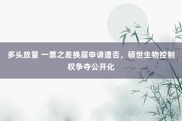 多头放量 一票之差换届申请遭否，硕世生物控制权争夺公开化