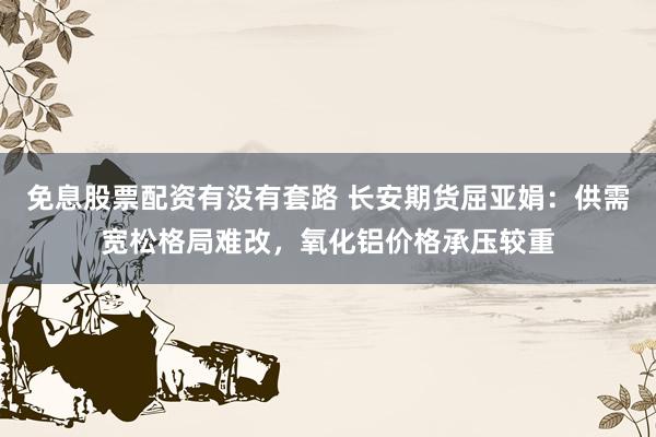免息股票配资有没有套路 长安期货屈亚娟：供需宽松格局难改，氧化铝价格承压较重