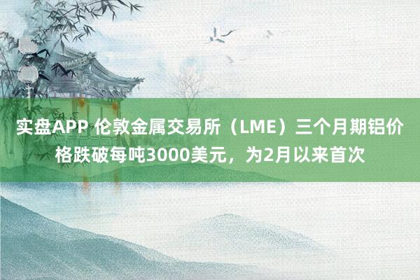 实盘APP 伦敦金属交易所（LME）三个月期铝价格跌破每吨3000美元，为2月以来首次