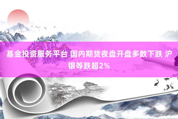 基金投资服务平台 国内期货夜盘开盘多数下跌 沪银等跌超2%