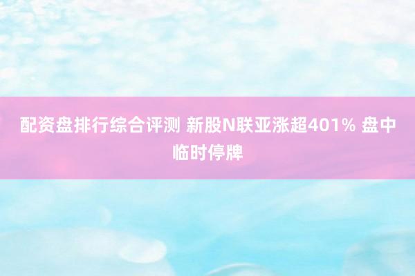 配资盘排行综合评测 新股N联亚涨超401% 盘中临时停牌