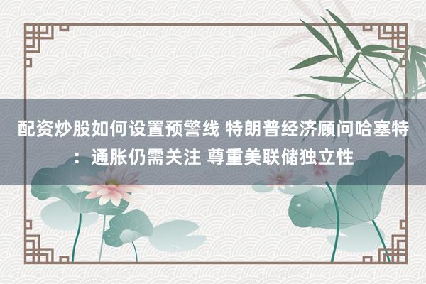 配资炒股如何设置预警线 特朗普经济顾问哈塞特：通胀仍需关注 尊重美联储独立性