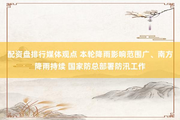 配资盘排行媒体观点 本轮降雨影响范围广、南方降雨持续 国家防总部署防汛工作