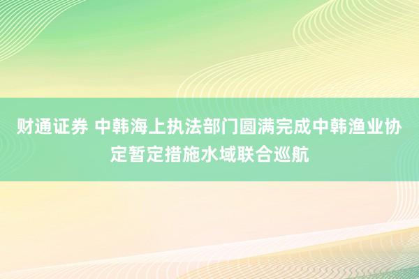 财通证券 中韩海上执法部门圆满完成中韩渔业协定暂定措施水域联合巡航
