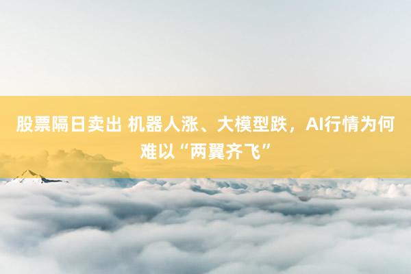 股票隔日卖出 机器人涨、大模型跌,AI行情为何难以“两翼齐飞”