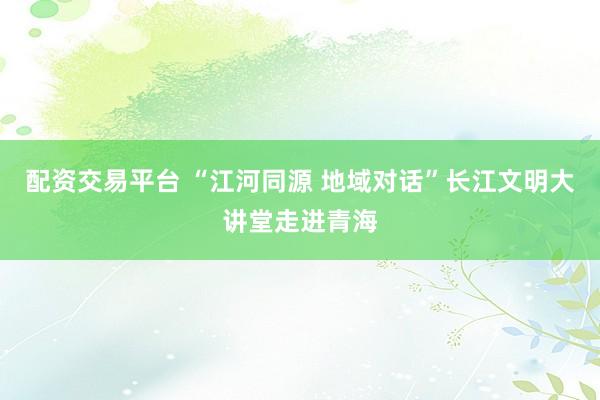 配资交易平台 “江河同源 地域对话”长江文明大讲堂走进青海