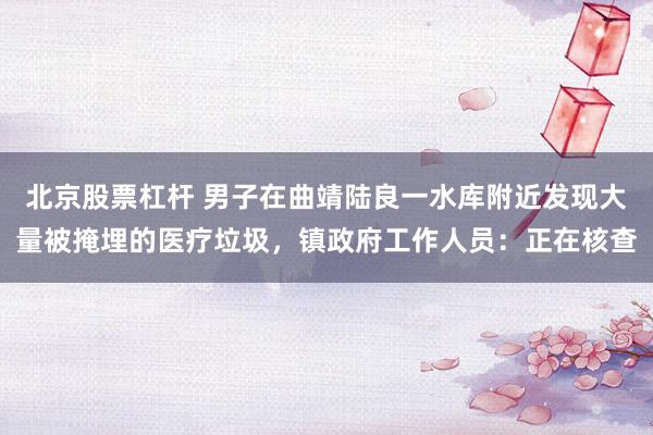北京股票杠杆 男子在曲靖陆良一水库附近发现大量被掩埋的医疗垃圾，镇政府工作人员：正在核查
