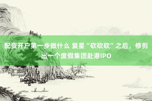 配资开户第一步做什么 复星“砍砍砍”之后，修剪出一个度假集团赴港IPO
