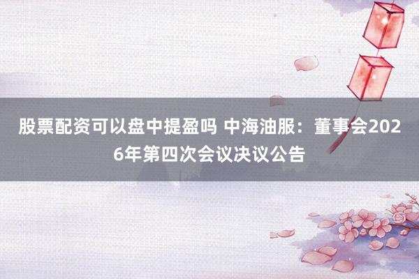 股票配资可以盘中提盈吗 中海油服：董事会2026年第四次会议决议公告
