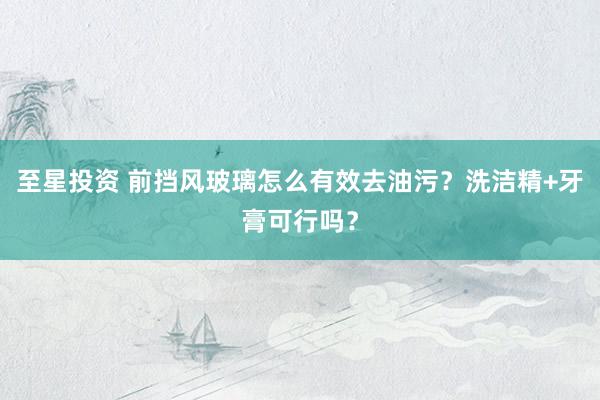 至星投资 前挡风玻璃怎么有效去油污？洗洁精+牙膏可行吗？