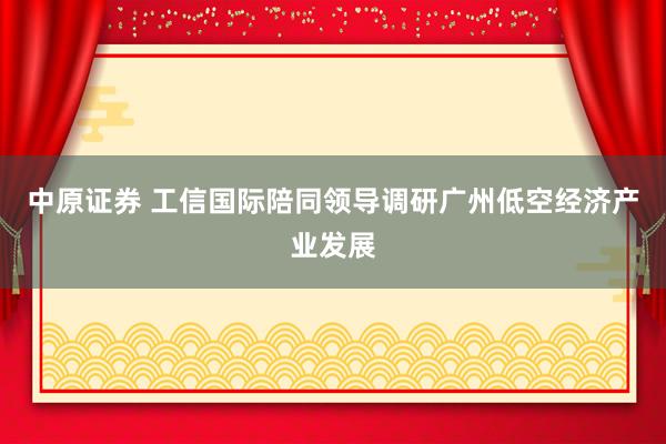 中原证券 工信国际陪同领导调研广州低空经济产业发展