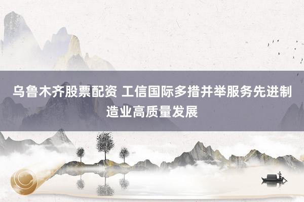 乌鲁木齐股票配资 工信国际多措并举服务先进制造业高质量发展