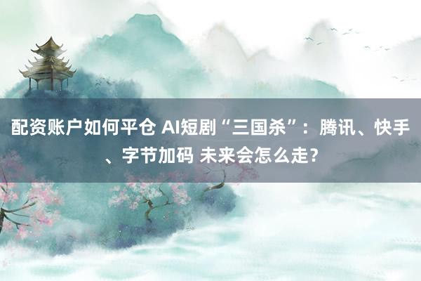 配资账户如何平仓 AI短剧“三国杀”：腾讯、快手、字节加码 未来会怎么走？