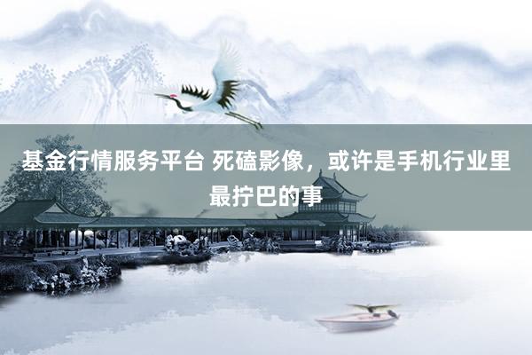 基金行情服务平台 死磕影像，或许是手机行业里最拧巴的事