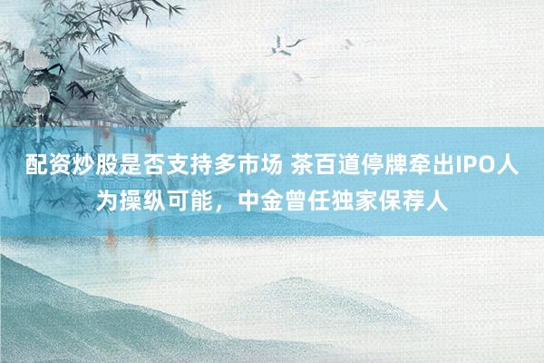 配资炒股是否支持多市场 茶百道停牌牵出IPO人为操纵可能，中金曾任独家保荐人