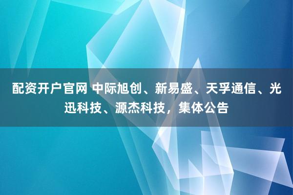 配资开户官网 中际旭创、新易盛、天孚通信、光迅科技、源杰科技，集体公告