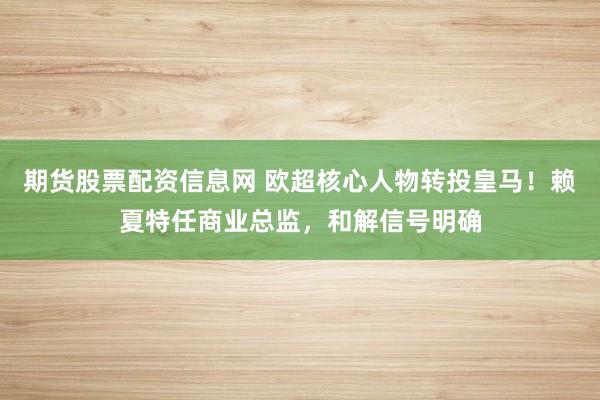 期货股票配资信息网 欧超核心人物转投皇马！赖夏特任商业总监，和解信号明确