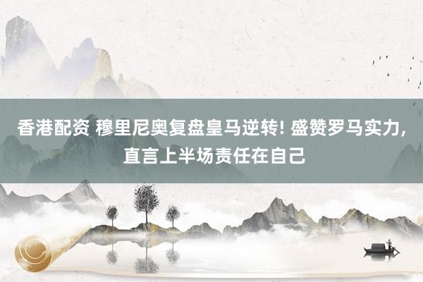 香港配资 穆里尼奥复盘皇马逆转! 盛赞罗马实力, 直言上半场责任在自己