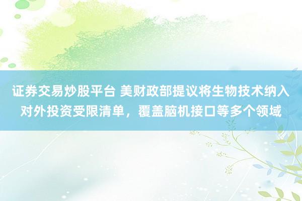 证券交易炒股平台 美财政部提议将生物技术纳入对外投资受限清单，覆盖脑机接口等多个领域