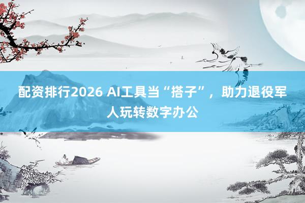 配资排行2026 AI工具当“搭子”,助力退役军人玩转数字办公
