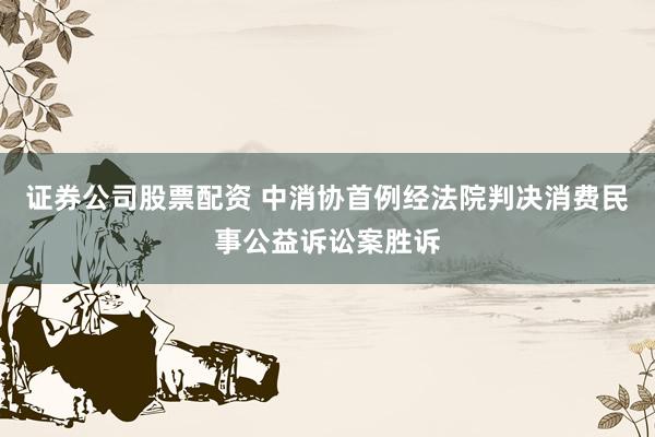 证券公司股票配资 中消协首例经法院判决消费民事公益诉讼案胜诉