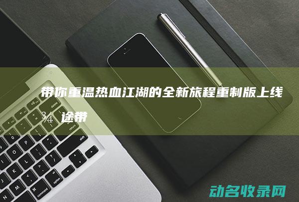 带你重温热血江湖的全新旅程 重制版上线 征途 (带你重温热血的句子)