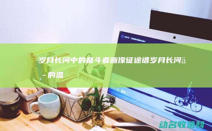 岁月长河中的奋斗者画像 征途谱 (岁月长河中的温暖小说阅读)