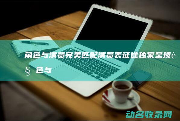 角色与演员完美匹配 演员表 征途 独家呈现 (角色与演员完整视频)