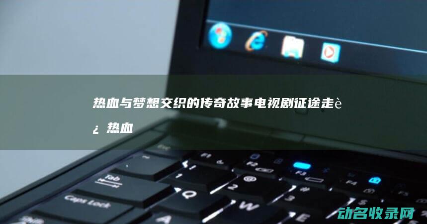 热血与梦想交织的传奇故事 电视剧 征途 走进 (热血与梦想交织)