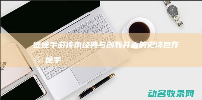 征途手游 传承经典与创新并重的史诗巨作 (征途手游传记怎么弄)