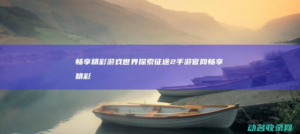 畅享精彩游戏世界 探索征途2手游官网 (畅享精彩游戏大全)