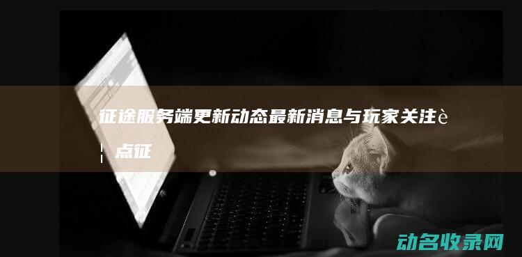 征途服务端更新动态 最新消息与玩家关注要点 (征途 服务端)